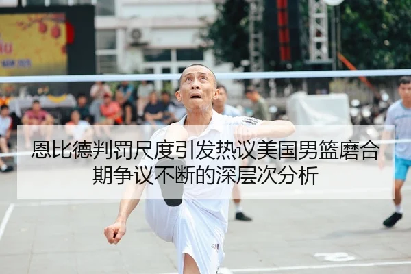 恩比德判罚尺度引发热议美国男篮磨合期争议不断的深层次分析