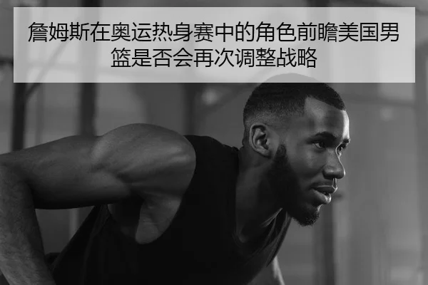 詹姆斯在奥运热身赛中的角色前瞻美国男篮是否会再次调整战略