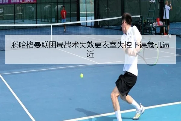 滕哈格曼联困局战术失效更衣室失控下课危机逼近