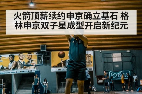 火箭顶薪续约申京确立基石 格林申京双子星成型开启新纪元